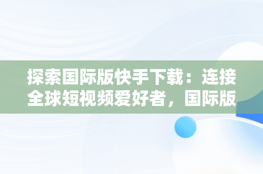 探索国际版快手下载：连接全球短视频爱好者，国际版快手下载链接 