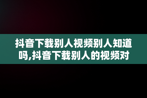 抖音下载别人视频别人知道吗,抖音下载别人的视频对方会有提示吗