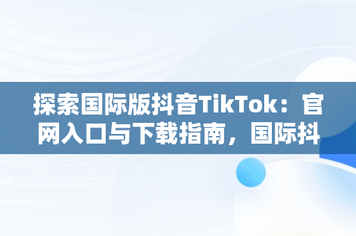 探索国际版抖音TikTok：官网入口与下载指南，国际抖音tik tok 