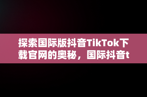 探索国际版抖音TikTok下载官网的奥秘，国际抖音tiktok官网入口手机版 