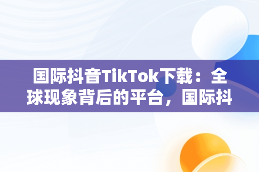 国际抖音TikTok下载：全球现象背后的平台，国际抖音tiktok下载破解版 