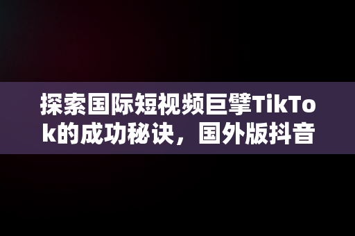 探索国际短视频巨擘TikTok的成功秘诀，国外版抖音tiktok怎么注册 