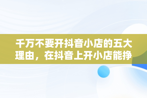 千万不要开抖音小店的五大理由，在抖音上开小店能挣到钱吗 