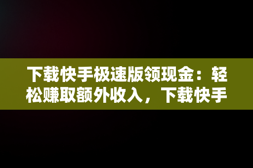 下载快手极速版领现金：轻松赚取额外收入，下载快手极速版领现金正版 