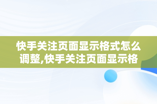 快手关注页面显示格式怎么调整,快手关注页面显示格式怎么调