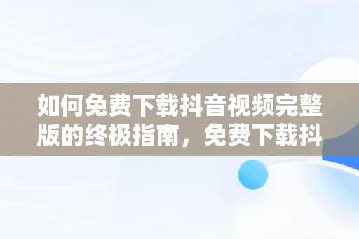 如何免费下载抖音视频完整版的终极指南，免费下载抖音视频完整版在线观看 