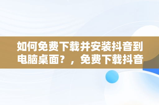 如何免费下载并安装抖音到电脑桌面？，免费下载抖音2020最新版本到桌面 