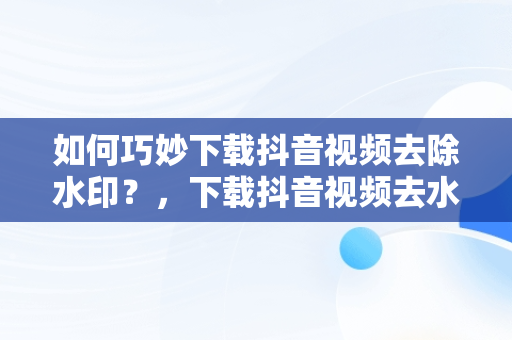 如何巧妙下载抖音视频去除水印？，下载抖音视频去水印怎么弄 