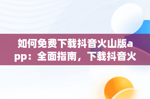 如何免费下载抖音火山版app：全面指南，下载抖音火山版app免费下载安装 