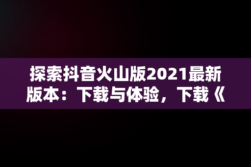 探索抖音火山版2021最新版本：下载与体验，下载《抖音火山版》 