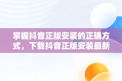 掌握抖音正版安装的正确方式，下载抖音正版安装最新版本2023 