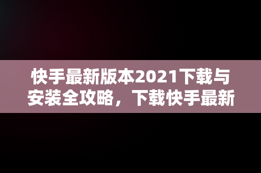 快手最新版本2021下载与安装全攻略，下载快手最新版本2021并安装到桌面 