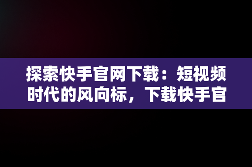 探索快手官网下载：短视频时代的风向标，下载快手官网免费版 