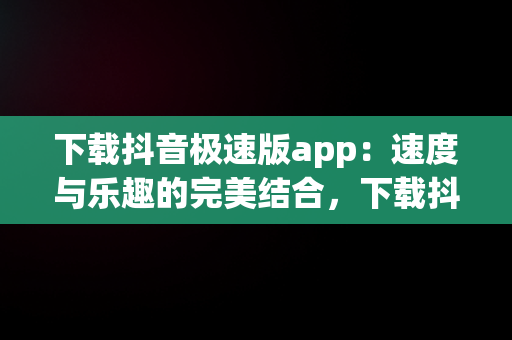 下载抖音极速版app：速度与乐趣的完美结合，下载抖音极速版app免费下载安装最新版 