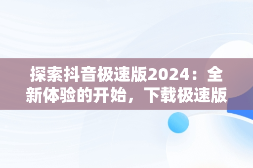 探索抖音极速版2024：全新体验的开始，下载极速版抖音免费下载安装 