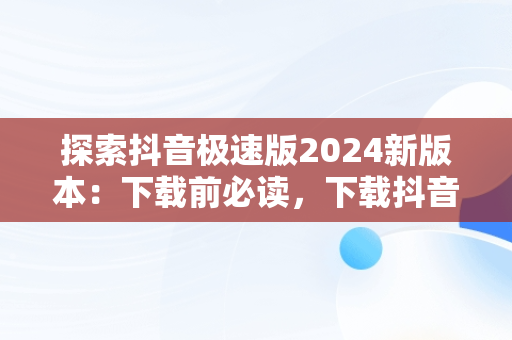 探索抖音极速版2024新版本：下载前必读，下载抖音极速版2024新版本安装 