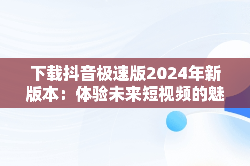 下载抖音极速版2024年新版本：体验未来短视频的魅力，下载抖音极速版2024年新版本安装 