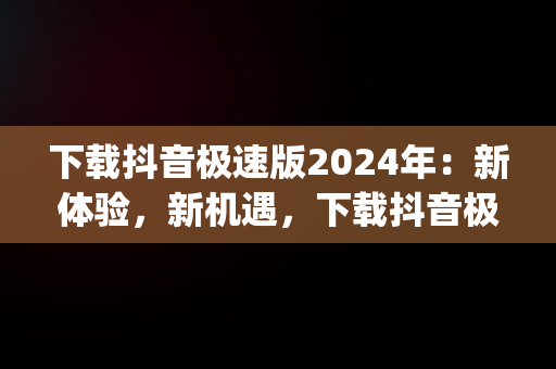 下载抖音极速版2024年：新体验，新机遇，下载抖音极速版2024年app32 