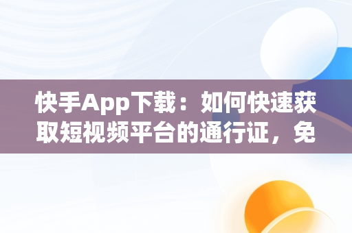 快手App下载：如何快速获取短视频平台的通行证，免费下载快手app 