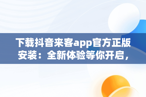 下载抖音来客app官方正版安装：全新体验等你开启，湖南抖来客网络科技有限公司 