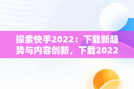 探索快手2022：下载新趋势与内容创新，下载2022快手极速版 