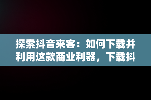 探索抖音来客：如何下载并利用这款商业利器，下载抖音来客app有什么用处 