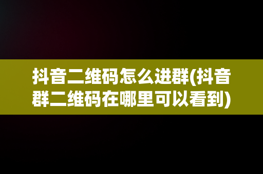 抖音二维码怎么进群(抖音群二维码在哪里可以看到)