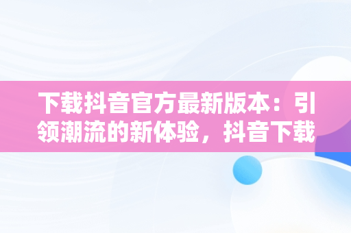 下载抖音官方最新版本：引领潮流的新体验，抖音下载安装新版本官网 