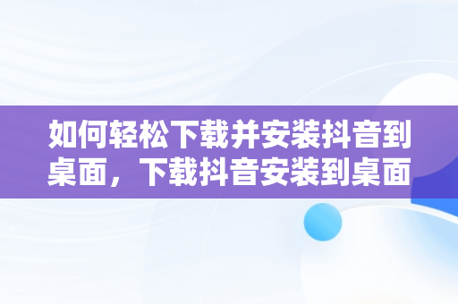 如何轻松下载并安装抖音到桌面，下载抖音安装到桌面怎么删除 