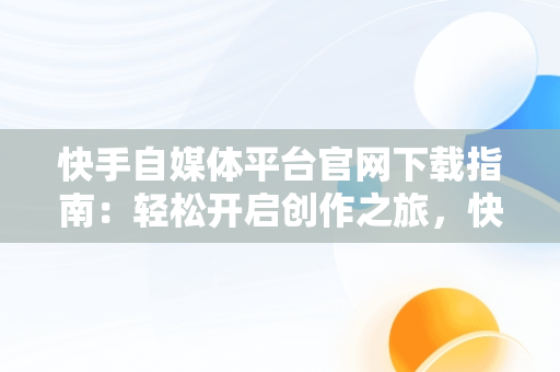 快手自媒体平台官网下载指南：轻松开启创作之旅，快手自媒体平台注册官方网站 