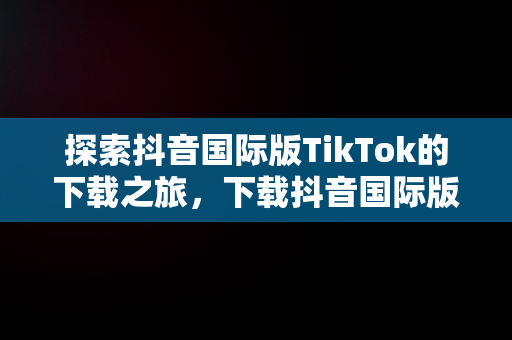 探索抖音国际版TikTok的下载之旅，下载抖音国际版tiktok犯法吗 