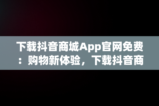 下载抖音商城App官网免费：购物新体验，下载抖音商城app官网免费版 