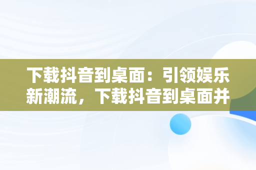 下载抖音到桌面：引领娱乐新潮流，下载抖音到桌面并安装 