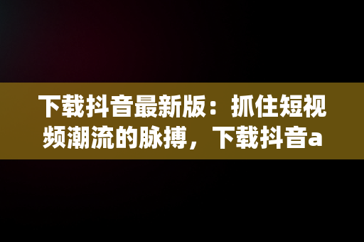 下载抖音最新版：抓住短视频潮流的脉搏，下载抖音app最新版本下载 