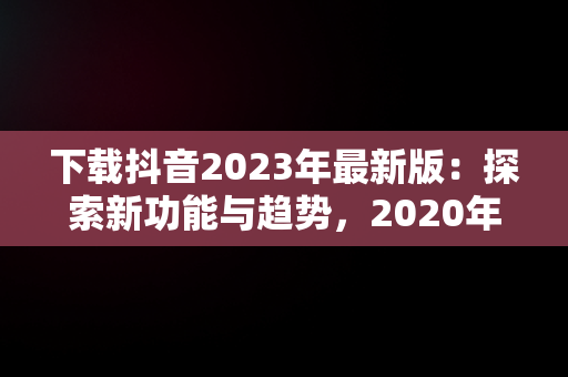 下载抖音2023年最新版：探索新功能与趋势，2020年抖音最新版下载 