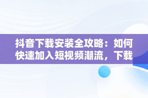 抖音下载安装全攻略：如何快速加入短视频潮流，下载安装抖音极速版最新版本 