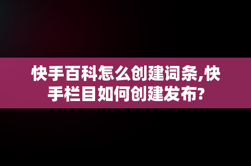 快手百科怎么创建词条,快手栏目如何创建发布?