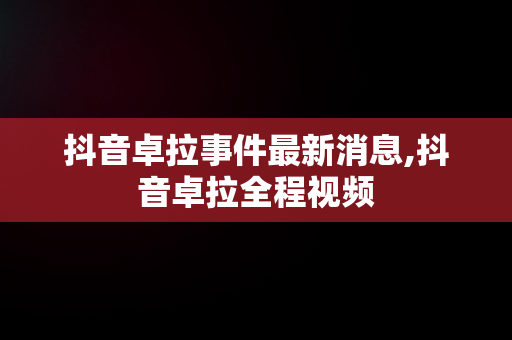 抖音卓拉事件最新消息,抖音卓拉全程视频