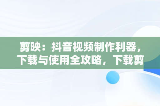 剪映：抖音视频制作利器，下载与使用全攻略，下载剪映制作视频抖音剪映软件 