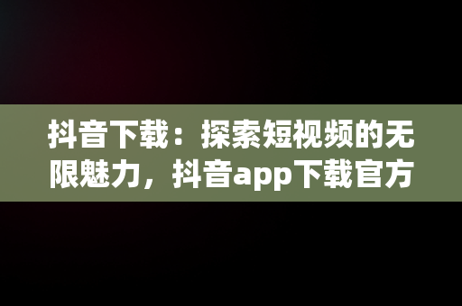 抖音下载：探索短视频的无限魅力，抖音app下载官方下载 