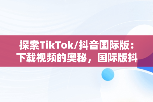 探索TikTok/抖音国际版：下载视频的奥秘，国际版抖音tiktok下载安装教程 
