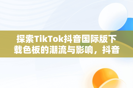 探索TikTok抖音国际版下载色板的潮流与影响，抖音国际版下载安装色 