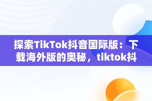 探索TikTok抖音国际版：下载海外版的奥秘，tiktok抖音国际版下载安装 