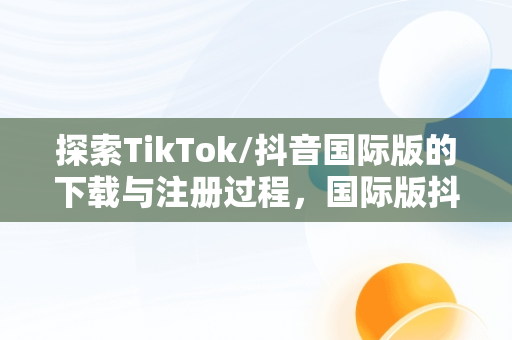 探索TikTok/抖音国际版的下载与注册过程，国际版抖音tiktok下载安装教程 无需root 