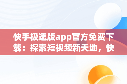 快手极速版app官方免费下载：探索短视频新天地，快手极速版2020最新版官方下载免费 