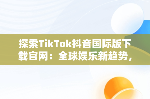 探索TikTok抖音国际版下载官网：全球娱乐新趋势，tiktok抖音国际版下载安装 