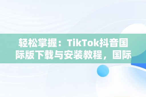 轻松掌握：TikTok抖音国际版下载与安装教程，国际版抖音tiktok怎么下载安装 