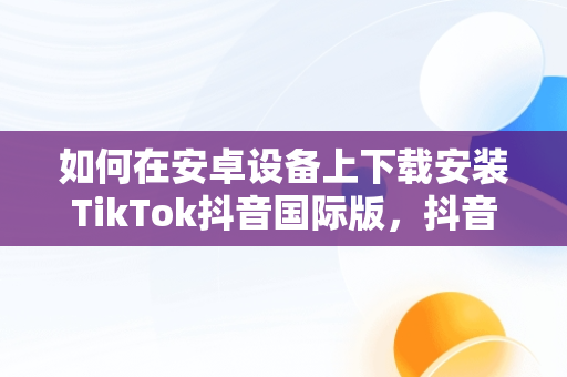 如何在安卓设备上下载安装TikTok抖音国际版，抖音国际版tiktok下载安装教程 安卓 