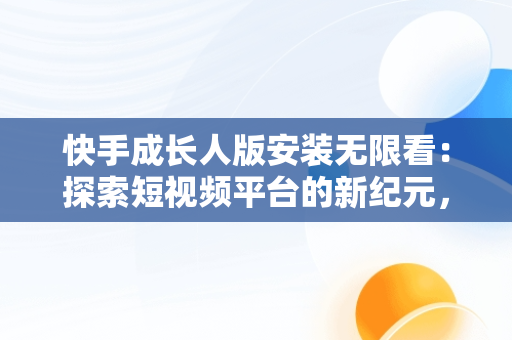 快手成长人版安装无限看：探索短视频平台的新纪元，快手成年版无限看下载教程 