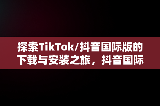 探索TikTok/抖音国际版的下载与安装之旅，抖音国际版tiktok下载安装教程 安卓 